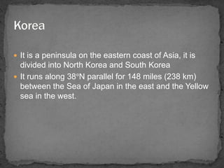  It is a peninsula on the eastern coast of Asia, it is 
divided into North Korea and South Korea 
 It runs along 38°N parallel for 148 miles (238 km) 
between the Sea of Japan in the east and the Yellow 
sea in the west. 
 