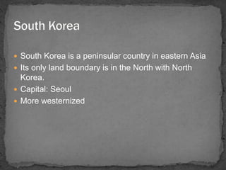  South Korea is a peninsular country in eastern Asia 
 Its only land boundary is in the North with North 
Korea. 
 Capital: Seoul 
 More westernized 
 
