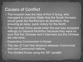  The invasion was the idea of Kim II Sung, who 
managed to convince Stalin that the South Koreans 
would greet the Northerners as liberators, thus 
ensuring an easy, quick victory for the North. 
 The risk that China would enter the war was accepted 
willingly by General McArthur because they were so 
sure that the Chinese won’t intervene but the Chinese 
did intervene. 
 Expanding Communism in Korea 
 The rise of Cold War tensions between Communist 
and non-Communist nations. 
 The divided Korea using the 38th parallel 
 