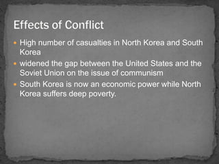 High number of casualties in North Korea and South 
Korea 
 widened the gap between the United States and the 
Soviet Union on the issue of communism 
 South Korea is now an economic power while North 
Korea suffers deep poverty. 
 