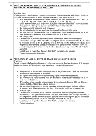 3
03 REVÊTEMENT SUPERFICIEL DE TYPE TRICOUCHE A L’EMULSION DE BITUME
MODIFIEE AUX ELASTOMERES (L.G.L.G.L.G.)
Au mètre carré
Cette prestation consiste en la réalisation d’un enduit de type tricouche à l’émulsion de bitume
modifiée aux elastomères . « ayant une valeur FRAASS de – 15°minimum ».
• Elle comprend notamment : La fiche technique du liant (Pénétrabilité NF T 66-004,
T.B.A. NF T 66-008, FRAASS NF T 66-006, RTFOT NF T 66- 032….)
• Etude de formulation, et la proposition du type d’enduit en fonction de l’analyse visuelle
du support (les dosages ci-dessous sont donnés qu’à titre indicatif)
• Le nettoyage et le balayage de la chaussée,
• La signalisation temporaire avec maintien jusqu’à l’enlèvement de rejets,
• La fourniture, le transport et la mise en œuvre des matèriaux necessaires sur le lieu
des revêtements à realiser ainsi que les matériels et le personnel.
• Le compactage.
• La réalisation d’un enduit de type tricouche à l’émulsion de bitume modifiée aux
élastomères (dosage à titre indicatif 2 à 2,2 kg/m2 pour la première couche, 1,8 à 2 pour
la deuxième couche et 1,6 à 1,8 kg/m2 pour la dernière couche de bitume résiduel) avec
du granulat alluvionnaire agrées pour la réalisation de revêtement routier de 10/14 en
première couche, 6/10 en deuxième et 4/6 en dernière. ( dosage indicatif 7 à 8 l/m2)de
granulat),
• Le balayage et l’aspiration dans un délai de 21 jours après les travaux.
• Toutes sujestions de réalisation
04 FOURNITURE ET MISE EN ŒUVRE DE GRAVE EMULSION ENRICHIE 0/10
A la tonne
Ce prix comprend la fourniture le transport et la mise en œuvre de grave émulsion 0/10 (dosage
de bitume résiduel 4,8% minimum) pour reprofilage il comprend notamment:
• Délignement d’accotement, décapage de la végétation dans l’axe de chaussée,
balayage et nettoyage de la chaussée.
• La signalisation temporaire avec maintien jusqu’à l’enlèvement des rejets,
• La fourniture, le transport et la mise en œuvre des matèriaux necessaires sur le lieu
des travaux à realiser.
• L’exécution d’une couche d’accrochage à l’émulsion de bitume 69% de bitume à
raison de 300 à 400g/m2 de bitume résiduel
• La fourniture, le transport et la mise en œuvre de grave émulsion enrichie 0/10 au
« finisseur » ou à la niveleuse sur les lieux, ainsi que les matériels et le personnel.
• Compactage.
• La réalisation d’un enduit après un délai minimum de 3 semaines après la mise en
œuvre des G.E.de type monocouche à l’émulsion de bitume à 69% (dosage indicatif 1,6
à 1,8 kg/m2 de bitume résiduel) avec du granulat alluvionnaire agrées pour la réalisation
de revêtement routier de 4/6 ou 2/4. ( dosage indicatif 6 à 7 l/m2)
• Le balayage et l’aspiration dans un délai de 21 jours après les travaux.
• Toutes sujestions.
 