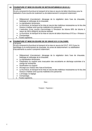 4
05 FOURNITURE ET MISE EN ŒUVRE DE BETON BITUMINEUX (B.B.S.G.)
A la tonne
Ce prix comprend la fourniture le transport et la mise en œuvre de béton bitumineux pour la
réalisation d’une couche de roulement ou de stationnement il comprend notamment:
• Délignement d’accotement, décapage de la végétation dans l’axe de chaussée,
balayage et nettoyage de la chaussée.
• La signalisation temporaire,
• La fourniture, le transport et la mise en œuvre des matèriaux necessaires sur le lieu des
travaux à réaliser ainsi que les matériels et le personnel.
• L’exécution d’une couche d’accrochage à l’émulsion de bitume 69% de bitume à
raison de 300 à 400g/m2 de bitume résiduel
• La fourniture, le transport et la mise en œuvre de béton bitumineux 0/10 au « finisseur »
• Compactage.
• Toutes sujestions.
06 FOURNITURE ET MISE EN ŒUVRE DE DE GRAVE 0/31.5 CALCAIRE:
A la tonne
Ce prix comprend la fourniture le transport et la mise en œuvre de G.N.T. 0/31,5 pour le
reprofilage ou le renforcement de chaussée, de zones de stationnement ou stabilisation
d’accotements ou autre il comprend notamment:
• Délignement d’accotement, décapage de la végétation dans l’axe de chaussée,
balayage et nettoyage de la chaussée.
• La signalisation temporaire,
• Préparation du support avec évacuation des exccédants en décharge autorisée à la
charge de l’entreprise.
• Scarification du support
• Ancrage aux niveaux des rives et bordures.
• La fourniture, le transport et la mise en œuvre des matèriaux necessaires sur le lieu des
travaux à réaliser ainsi que les matériels et le personnel.
• L’arrosage, le réglage
• Compactage.
• Toutes sujestions.
Date :
Tampon + Signature :
 