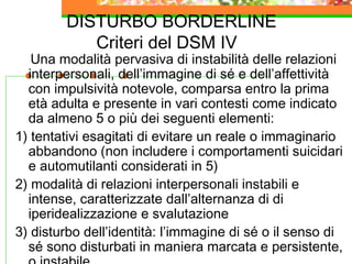 DISTURBO BORDERLINE
Criteri del DSM IV
Una modalità pervasiva di instabilità delle relazioni
interpersonali, dell’immagine di sé e dell’affettività
con impulsività notevole, comparsa entro la prima
età adulta e presente in vari contesti come indicato
da almeno 5 o più dei seguenti elementi:
1) tentativi esagitati di evitare un reale o immaginario
abbandono (non includere i comportamenti suicidari
e automutilanti considerati in 5)
2) modalità di relazioni interpersonali instabili e
intense, caratterizzate dall’alternanza di di
iperidealizzazione e svalutazione
3) disturbo dell’identità: l’immagine di sé o il senso di
sé sono disturbati in maniera marcata e persistente,
 