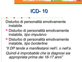 ICD- 10ICD- 10
Disturbo di personalità emotivamente
instabile
 Disturbo di personalità emotivamente
instabile, tipo impulsivo
 Disturbo di personalità emotivamente
instabile, tipo borderline
“Il DP tende a manifestarsi nell’i. o nell’a.
Quindi è improbabile che la diagnosi sia
appropriata prima dei 16-17 anni”
 