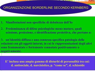 ORGANIZZAZIONE BORDERLINE SECONDO KERNBERG
1. Manifestazioni non specifiche di debolezza dell’Io
2. Predominanza di difese psicologiche meno mature, quali
scissione, proiezione, e identificazione proiettiva, che portano a:
3. un’identità diffusa e una connessa specifica patologia delle
relazioni con gli oggetti interni, in cui le rappresentazioni degli altri
sono frammentate e fortemente connotate positivamente o
negativamente.
E’ inclusa una ampia gamma di disturbi di personalità tra cui:
d. antisociale, d. narcisistico, p. “come se”, d. schizoide
 