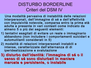 DISTURBO BORDERLINE
Criteri del DSM IV
Una modalità pervasiva di instabilità delle relazioni
interpersonali, dell’immagine di sé e dell’affettività
con impulsività notevole, comparsa entro la prima età
adulta e presente in vari contesti come indicato da
almeno 5 o più dei seguenti elementi:
1) tentativi esagitati di evitare un reale o immaginario
abbandono (non includere i comportamenti suicidari e
automutilanti considerati in 5)
2) modalità di relazioni interpersonali instabili e
intense, caratterizzate dall’alternanza di di
iperidealizzazione e svalutazione
3) disturbo dell’identità: l’immagine di sé o il3) disturbo dell’identità: l’immagine di sé o il
senso di sé sono disturbati in manierasenso di sé sono disturbati in maniera
marcata e persistente, o instabilemarcata e persistente, o instabile
 