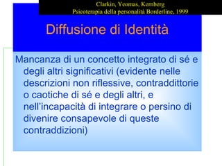 Diffusione di Identità
Mancanza di un concetto integrato di sé e
degli altri significativi (evidente nelle
descrizioni non riflessive, contraddittorie
o caotiche di sé e degli altri, e
nell’incapacità di integrare o persino di
divenire consapevole di queste
contraddizioni)
Clarkin, Yeomas, Kernberg
Psicoterapia della personalità Borderline, 1999
 