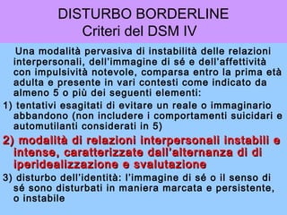 DISTURBO BORDERLINE
Criteri del DSM IV
Una modalità pervasiva di instabilità delle relazioni
interpersonali, dell’immagine di sé e dell’affettività
con impulsività notevole, comparsa entro la prima età
adulta e presente in vari contesti come indicato da
almeno 5 o più dei seguenti elementi:
1) tentativi esagitati di evitare un reale o immaginario
abbandono (non includere i comportamenti suicidari e
automutilanti considerati in 5)
2) modalità di relazioni interpersonali instabili e2) modalità di relazioni interpersonali instabili e
intense, caratterizzate dall’alternanza di diintense, caratterizzate dall’alternanza di di
iperidealizzazione e svalutazioneiperidealizzazione e svalutazione
3) disturbo dell’identità: l’immagine di sé o il senso di
sé sono disturbati in maniera marcata e persistente,
o instabile
 