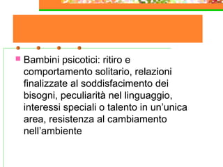 .
 Bambini psicotici: ritiro e
comportamento solitario, relazioni
finalizzate al soddisfacimento dei
bisogni, peculiarità nel linguaggio,
interessi speciali o talento in un’unica
area, resistenza al cambiamento
nell’ambiente
 