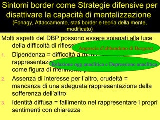 Sintomi border come Strategie difensive per
disattivare la capacità di mentalizzazione
(Fonagy, Attaccamento, stati border e teoria della mente,
modificato)
Molti aspetti del DBP possono essere spiegati alla luce
della difficoltà di riflessione del Sé
1. Dipendenza = difficoltà a mantenere una
rappresentazione dell’oggetto (e del terapeuta)
come figura di riferimento pensante
2. Assenza di interesse per l’altro, crudeltà =
mancanza di una adeguata rappresentazione della
sofferenza dell’altro
3. Identità diffusa = fallimento nel rappresentare i propri
sentimenti con chiarezza
Angoscia d’abbandono di Bergeret
Relazione ogg anaclitica e Depressione anaclitica
 