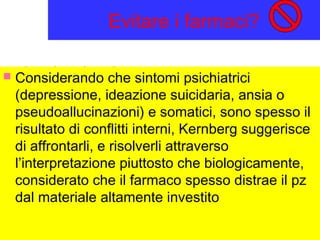 Evitare i farmaci?
 Considerando che sintomi psichiatrici
(depressione, ideazione suicidaria, ansia o
pseudoallucinazioni) e somatici, sono spesso il
risultato di conflitti interni, Kernberg suggerisce
di affrontarli, e risolverli attraverso
l’interpretazione piuttosto che biologicamente,
considerato che il farmaco spesso distrae il pz
dal materiale altamente investito
 