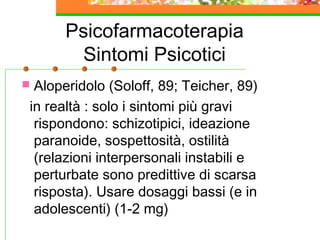 Psicofarmacoterapia
Sintomi Psicotici
 Aloperidolo (Soloff, 89; Teicher, 89)
in realtà : solo i sintomi più gravi
rispondono: schizotipici, ideazione
paranoide, sospettosità, ostilità
(relazioni interpersonali instabili e
perturbate sono predittive di scarsa
risposta). Usare dosaggi bassi (e in
adolescenti) (1-2 mg)
 