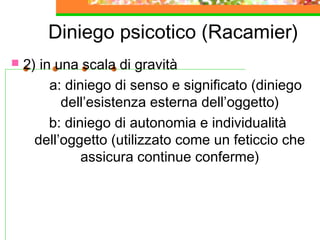 Diniego psicotico (Racamier)
 2) in una scala di gravità
a: diniego di senso e significato (diniego
dell’esistenza esterna dell’oggetto)
b: diniego di autonomia e individualità
dell’oggetto (utilizzato come un feticcio che
assicura continue conferme)
 
