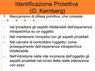Identificazione Proiettiva
(O. Kernberg)
 Meccanismo di difesa primitivo, che consiste :
1. nel proiettare gli aspetti intollerabili dell’esperienza
intrapsichica su un oggetto
2. Nel mantenere l’empatia con gli aspetti proiettati
3. Nel cercare di controllare l’oggetto, come
proseguimento dell’esperienza intrapsichica
intollerabile
4. Nell’introdurre nella vita inconscia dell’oggetto gli
aspetti proiettati nel corso della reale interazione
con esso
 