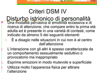 Criteri DSM IV
Disturbo istrionico di personalità Una modalità pervasiva di emotività eccessiva e di
ricerca di attenzione, che compare entro la prima età
adulta ed è presente in una varietà di contesti, come
indicato da almeno 5 dei seguenti elementi:
1. È a disagio nelle situazioni in cui non è al centro
dell’attenzione
2. L’interazione con gli altri è spesso caratterizzata da
un comportamento sessualmente seduttivo o
provocatorio ma inappropriato
3. Esprime emozioni in modo mutevole e superficiale
4. Utilizza molto l’apparenza fisica per attirare
l’attenzione
 