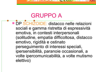 GRUPPO A
 DP SCHIZOIDE: distacco nelle relazioni
sociali e gamma ristretta di espressività
emotiva, in contesti interpersonali
(solitudine, empatia difficoltosa, distacco
emotivo, rigidità e ostinato
perseguimento di interessi speciali,
ipersensibilità, paranoie occasionali, a
volte ipercomunicabilità, a volte mutismo
elettivo)
 