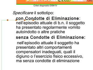 Criteri diagnostici DSM IV
Specificare il sottotipo:
con Condotte di Eliminazione:
nell’episodio attuale di b.n. il soggetto
ha presentato regolarmente vomito
autoindotto o altre pratiche
senza Condotte di Eliminazione:
nell’episodio attuale il soggetto ha
presentato altri comportamenti
compensatori inadeguati, quali il
digiuno o l’esercizio fisico eccessivo,
ma senza condotte di eliminazione
 