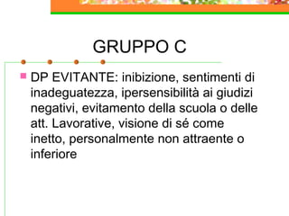 GRUPPO C
 DP EVITANTE: inibizione, sentimenti di
inadeguatezza, ipersensibilità ai giudizi
negativi, evitamento della scuola o delle
att. Lavorative, visione di sé come
inetto, personalmente non attraente o
inferiore
 