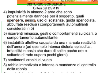 DISTURBO BORDERLINE
Criteri del DSM IV
4) impulsività in almeno 2 aree che sono
potenzialmente dannose per il soggetto, quali
spendere, sesso, uso di sostanze, guida spericolata,
abbuffate (esclusi i comportamenti automutilanti
considerati in 5)
5) ricorrenti minacce, gesti o comportamenti suicidari, o
comportamento automutilante
6) instabilità affettiva causata da una marcata reattività
dell’umore (ad esempio intensa disforia episodica,
irritabilità o ansia che dura di solito poche ore e
soltanto di rado supera pochi giorni)
7) sentimenti cronici di vuoto
8) rabbia immotivata e intensa o mancanza di controllo
della rabbia
 