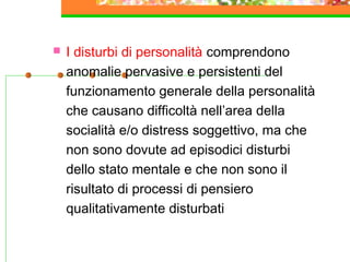  I disturbi di personalità comprendono
anomalie pervasive e persistenti del
funzionamento generale della personalità
che causano difficoltà nell’area della
socialità e/o distress soggettivo, ma che
non sono dovute ad episodici disturbi
dello stato mentale e che non sono il
risultato di processi di pensiero
qualitativamente disturbati
 