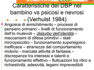 Caratteristiche del DBP nel
bambino vs psicosi e nevrosi
(Verhulst 1984)
 Angosce di annichilimento – processi di
pensiero primario – livelli di funzionamento
dell’Io mutevoli – disturbo dell’identità –
meccanismi di difesa primitivi – stati
micropsicotici – funzionamento superegoico
inefficace – stranezze del comportamento
motorio - marcata attività di fantasia –
discrepanze tra interessi e talenti e
funzionamento effettivo – fluttuazioni tra ritiro e
richiestività, adesività, legami imprevedibili
 