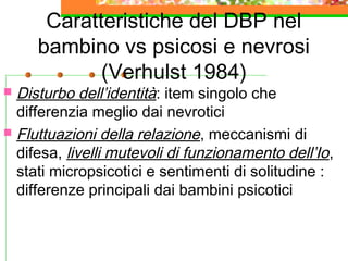 Caratteristiche del DBP nel
bambino vs psicosi e nevrosi
(Verhulst 1984)
 Disturbo dell’identità: item singolo che
differenzia meglio dai nevrotici
 Fluttuazioni della relazione, meccanismi di
difesa, livelli mutevoli di funzionamento dell’Io,
stati micropsicotici e sentimenti di solitudine :
differenze principali dai bambini psicotici
 