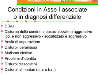 Condizioni in Asse I associate
o in diagnosi differenziale
 DDAI
 Disturbo della condotta iposocializzato e aggressivo-
ipo. e non aggressivo - socializzato e aggressivo
 Ansia di separazione
 Disturbi iperansiosi
 Mutismo elettivo
 Problemi d’identità
 Disturbi dissociativi
 Disturbi alimentari (a.n. e b.n.)
 