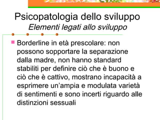 Psicopatologia dello sviluppo
Elementi legati allo sviluppo
 Borderline in età prescolare: non
possono sopportare la separazione
dalla madre, non hanno standard
stabiliti per definire ciò che è buono e
ciò che è cattivo, mostrano incapacità a
esprimere un’ampia e modulata varietà
di sentimenti e sono incerti riguardo alle
distinzioni sessuali
 