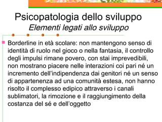 Psicopatologia dello sviluppo
Elementi legati allo sviluppo
 Borderline in età scolare: non mantengono senso di
identità di ruolo nel gioco o nella fantasia, il controllo
degli impulsi rimane povero, con stai imprevedibili,
non mostrano piacere nelle interazioni coi pari né un
incremento dell’indipendenza dai genitori né un senso
di appartenenza ad una comunità estesa, non hanno
risolto il complesso edipico attraverso i canali
sublimatori, la rimozione e il raggiungimento della
costanza del sé e dell’oggetto
 