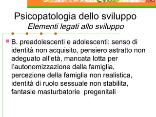 Psicopatologia dello sviluppo
Elementi legati allo sviluppo
 B. preadolescenti e adolescenti: senso di
identità non acquisito, pensiero astratto non
adeguato all’età, mancata lotta per
l’autonomizzazione dalla famiglia,
percezione della famiglia non realistica,
identità di ruolo sessuale non stabilita,
fantasie masturbatorie pregenitali
 