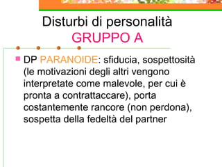 Disturbi di personalità
GRUPPO A
 DP PARANOIDE: sfiducia, sospettosità
(le motivazioni degli altri vengono
interpretate come malevole, per cui è
pronta a contrattaccare), porta
costantemente rancore (non perdona),
sospetta della fedeltà del partner
 