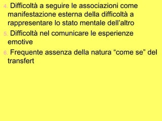 4. Difficoltà a seguire le associazioni come
manifestazione esterna della difficoltà a
rappresentare lo stato mentale dell’altro
5. Difficoltà nel comunicare le esperienze
emotive
6. Frequente assenza della natura “come se” del
transfert
 