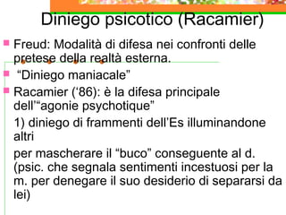 Diniego psicotico (Racamier)
 Freud: Modalità di difesa nei confronti delle
pretese della realtà esterna.
 “Diniego maniacale”
 Racamier (‘86): è la difesa principale
dell’“agonie psychotique”
1) diniego di frammenti dell’Es illuminandone
altri
per mascherare il “buco” conseguente al d.
(psic. che segnala sentimenti incestuosi per la
m. per denegare il suo desiderio di separarsi da
lei)
 