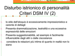 Disturbo istrionico di personalità
Criteri DSM IV (2)
5. lo stile dell’eloquio è eccessivamente impressionistico e
carente di dettagli
6. Presenta drammatizzazione, teatralità e una eccessiva
espressività delle emozioni
7. Presenta suggestionabilità, ad esempio è facilmente
influenzabile dagli altri o dalle ciscostanze
8. considera le relazioni più intime di quanto in realtà non lo
siano
 