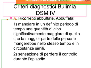 Criteri diagnostici Bulimia
DSM IV
 A. Ricorrenti abbuffate. Abbuffata:
1) mangiare in un definito periodo di
tempo una quantità di cibo
significativamente maggiore di quello
che la maggior parte delle persone
mangerebbe nello stesso tempo e in
circostanze simili.
2) sensazione di perdere il controllo
durante l’episodio
 