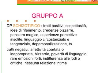 GRUPPO A
DP SCHIZOTIPICO : tratti positivi: sospettosità,
idee di riferimento, credenze bizzarre,
pensiero magico, esperienze percettive
insolite, linguaggio circostanziato e
tangenziale, depersonalizzazione, ts
tratti negativi: affettività coartata o
inappropriata, bizzarrie, povertà di linguaggio,
rare emozioni forti, indifferenza alle lodi o
critiche, nessuna relazione intima
 