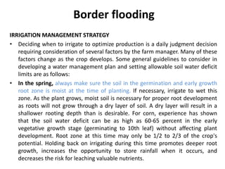Border flooding
IRRIGATION MANAGEMENT STRATEGY
• Deciding when to irrigate to optimize production is a daily judgment decision
requiring consideration of several factors by the farm manager. Many of these
factors change as the crop develops. Some general guidelines to consider in
developing a water management plan and setting allowable soil water deficit
limits are as follows:
• In the spring, always make sure the soil in the germination and early growth
root zone is moist at the time of planting. If necessary, irrigate to wet this
zone. As the plant grows, moist soil is necessary for proper root development
as roots will not grow through a dry layer of soil. A dry layer will result in a
shallower rooting depth than is desirable. For corn, experience has shown
that the soil water deficit can be as high as 60-65 percent in the early
vegetative growth stage (germinating to 10th leaf) without affecting plant
development. Root zone at this time may only be 1/2 to 2/3 of the crop's
potential. Holding back on irrigating during this time promotes deeper root
growth, increases the opportunity to store rainfall when it occurs, and
decreases the risk for leaching valuable nutrients.
 