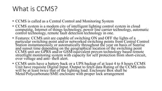 What is CCMS?
• CCMS is called as a Central Control and Monitoring System
• CCMS system is a modern city of intelligent lighting control system in cloud
computing, Internet of things technology, power line carrier technology, automatic
control technology, remote fault detection technology in one.
• Features: CCMS unit are capable of switching ON and OFF the lights of a
particular switching point and/or networked switching points from Central Control
Station instantaneously or automatically throughout the year on basis of Sunrise
and sunset time depending on the geographical location of the switching point
CCMS unit are GPRS and/or GSM/equivalent proven technology based remote
streetlight monitoring system with capacity for self protection from short-circuit,
over voltage and anti- theft alert.
• CCMS units have a battery back or a UPS backup of at least 4 to 8 hours CCMS
Unit have requisite Digital Input /Output to fetch data Rating of the CCMS units
will be at least twice that of the lighting load. Enclosure Box shall be
Metal/Polycarbonate/SME enclosure with proper lock arrangement
 