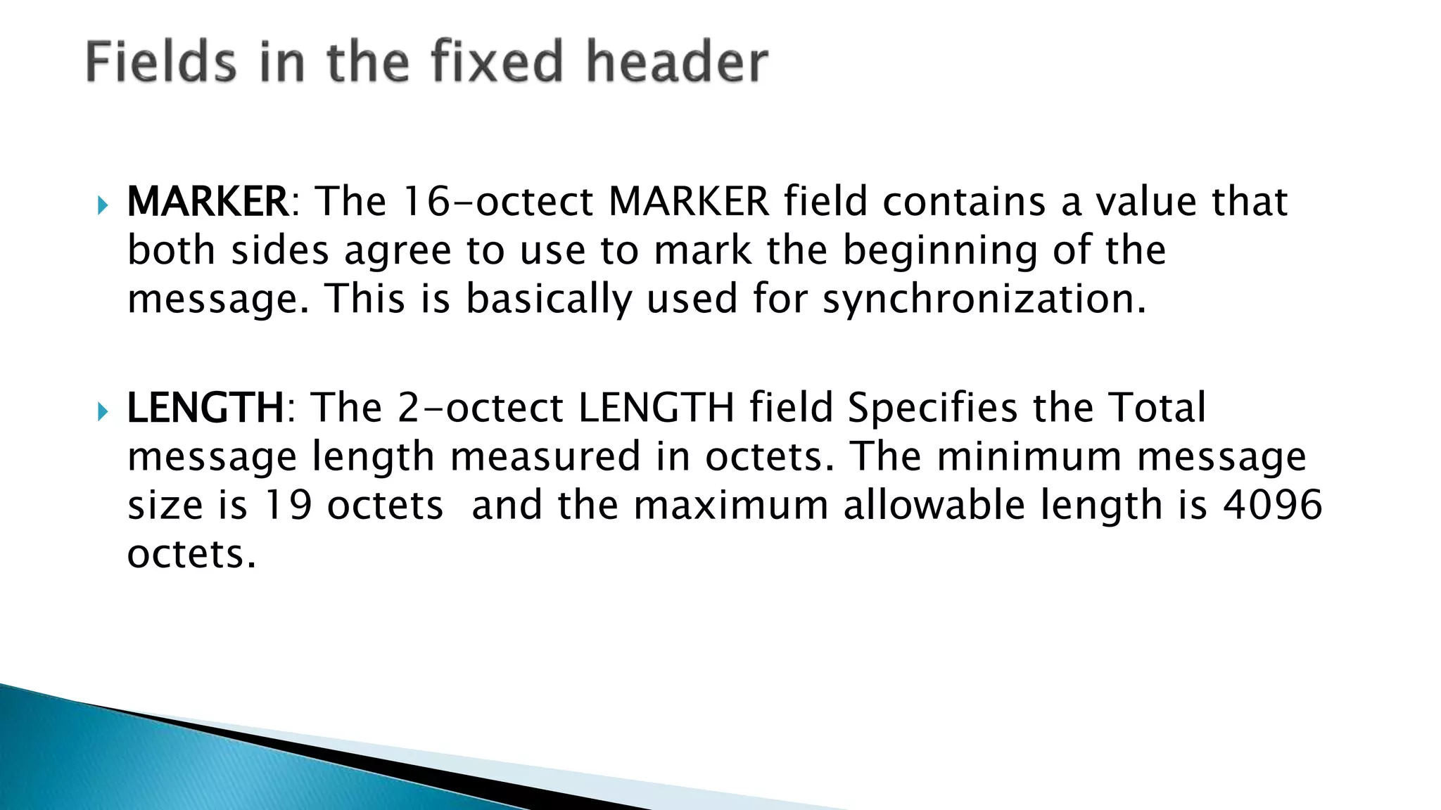  MARKER: The 16-octect MARKER field contains a value that
both sides agree to use to mark the beginning of the
message. This is basically used for synchronization.
 LENGTH: The 2-octect LENGTH field Specifies the Total
message length measured in octets. The minimum message
size is 19 octets and the maximum allowable length is 4096
octets.
 