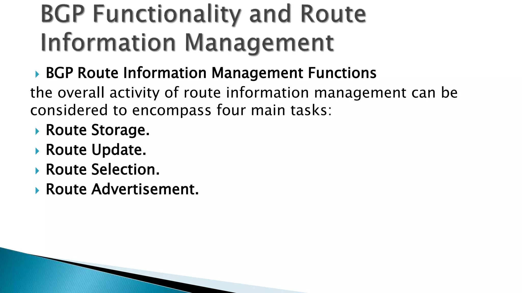  BGP Route Information Management Functions
the overall activity of route information management can be
considered to encompass four main tasks:
 Route Storage.
 Route Update.
 Route Selection.
 Route Advertisement.
 