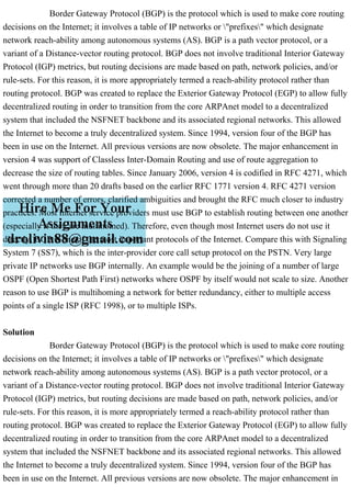Border Gateway Protocol (BGP) is the protocol which is used to make core routing
decisions on the Internet; it involves a table of IP networks or "prefixes" which designate
network reach-ability among autonomous systems (AS). BGP is a path vector protocol, or a
variant of a Distance-vector routing protocol. BGP does not involve traditional Interior Gateway
Protocol (IGP) metrics, but routing decisions are made based on path, network policies, and/or
rule-sets. For this reason, it is more appropriately termed a reach-ability protocol rather than
routing protocol. BGP was created to replace the Exterior Gateway Protocol (EGP) to allow fully
decentralized routing in order to transition from the core ARPAnet model to a decentralized
system that included the NSFNET backbone and its associated regional networks. This allowed
the Internet to become a truly decentralized system. Since 1994, version four of the BGP has
been in use on the Internet. All previous versions are now obsolete. The major enhancement in
version 4 was support of Classless Inter-Domain Routing and use of route aggregation to
decrease the size of routing tables. Since January 2006, version 4 is codified in RFC 4271, which
went through more than 20 drafts based on the earlier RFC 1771 version 4. RFC 4271 version
corrected a number of errors, clarified ambiguities and brought the RFC much closer to industry
practices. Most Internet service providers must use BGP to establish routing between one another
(especially if they are multihomed). Therefore, even though most Internet users do not use it
directly, BGP is one of the most important protocols of the Internet. Compare this with Signaling
System 7 (SS7), which is the inter-provider core call setup protocol on the PSTN. Very large
private IP networks use BGP internally. An example would be the joining of a number of large
OSPF (Open Shortest Path First) networks where OSPF by itself would not scale to size. Another
reason to use BGP is multihoming a network for better redundancy, either to multiple access
points of a single ISP (RFC 1998), or to multiple ISPs.
Solution
Border Gateway Protocol (BGP) is the protocol which is used to make core routing
decisions on the Internet; it involves a table of IP networks or "prefixes" which designate
network reach-ability among autonomous systems (AS). BGP is a path vector protocol, or a
variant of a Distance-vector routing protocol. BGP does not involve traditional Interior Gateway
Protocol (IGP) metrics, but routing decisions are made based on path, network policies, and/or
rule-sets. For this reason, it is more appropriately termed a reach-ability protocol rather than
routing protocol. BGP was created to replace the Exterior Gateway Protocol (EGP) to allow fully
decentralized routing in order to transition from the core ARPAnet model to a decentralized
system that included the NSFNET backbone and its associated regional networks. This allowed
the Internet to become a truly decentralized system. Since 1994, version four of the BGP has
been in use on the Internet. All previous versions are now obsolete. The major enhancement in
 