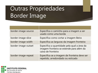 Outras Propriedades
Border Image
border-image-source Especifica o caminho para a imagem a ser
usado como uma borda
border-image-slice Especifica como cortar a imagem Beira
border-image-width Especifica as larguras da imagem fronteira
border-image-outset Especifica a quantidade pela qual a área da
imagem fronteira se estende para além da
caixa de fronteira
border-image-repeat Especifica se a imagem de fronteira deve ser
repetido, arredondado ou esticado
 