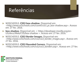 Referências
 W3SCHOOLS. CSS3 box-shadow. Disponível em:
<http://www.w3schools.com/cssref/css3_pr_box-shadow.asp>. Acesso
em: 27 fev. 2016.
 box-shadow. Disponível em: < https://developer.mozilla.org/en-
US/docs/Web/CSS/box-shadow >. Acesso em: 27 fev. 2016.
 W3SCHOOLS. CSS3 Border Images. Disponível em:
<http://www.w3schools.com/css/css3_border_images.asp>. Acesso em:
27 fev. 2016.
 W3SCHOOLS. CSS3 Rounded Corners. Disponível em:
<http://www.w3schools.com/css/css3_borders.asp>. Acesso em: 27 fev.
 