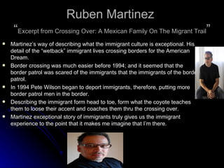 Ruben Martinez  “ Excerpt from Crossing Over: A Mexican Family On The Migrant Trail ” Martinez’s way of describing what the immigrant culture is exceptional. His detail of the “wetback” immigrant lives crossing borders for the American Dream.  Border crossing was much easier before 1994; and it seemed that the border patrol was scared of the immigrants that the immigrants of the border patrol.  In 1994 Pete Wilson began to deport immigrants, therefore, putting more border patrol men in the border. Describing the immigrant form head to toe, form what the coyote teaches them to loose their accent and coaches them thru the crossing over.  Martinez exceptional story of immigrants truly gives us the immigrant experience to the point that it makes me imagine that I’m there.  