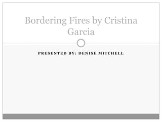 Bordering Fires by Cristina
         Garcia

   PRESENTED BY: DENISE MITCHELL
 