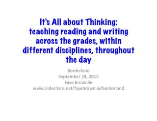 It’s All about Thinking: 
teaching reading and writing
across the grades, within
different disciplines, throughout
the day
Borderland	
  
September	
  28,	
  2015	
  
Faye	
  Brownlie	
  
www.slideshare.net/fayebrownlie/borderland	
  
 