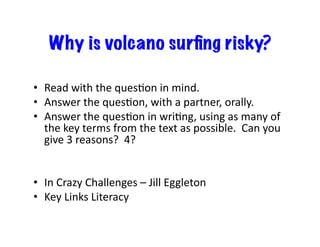 Why is volcano surﬁng risky?
•  Read	
  with	
  the	
  quesDon	
  in	
  mind.	
  
•  Answer	
  the	
  quesDon,	
  with	
  a	
  partner,	
  orally.	
  
•  Answer	
  the	
  quesDon	
  in	
  wriDng,	
  using	
  as	
  many	
  of	
  
the	
  key	
  terms	
  from	
  the	
  text	
  as	
  possible.	
  	
  Can	
  you	
  
give	
  3	
  reasons?	
  	
  4?	
  
•  In	
  Crazy	
  Challenges	
  –	
  Jill	
  Eggleton	
  
•  Key	
  Links	
  Literacy	
  
 