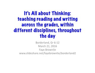 It’s All about Thinking:
teaching reading and writing
across the grades, within
different disciplines, throughout
the day
Borderland,	Gr	6-12	
March	21,	2016	
Faye	Brownlie	
www.slideshare.net/fayebrownlie/borderland2	
 