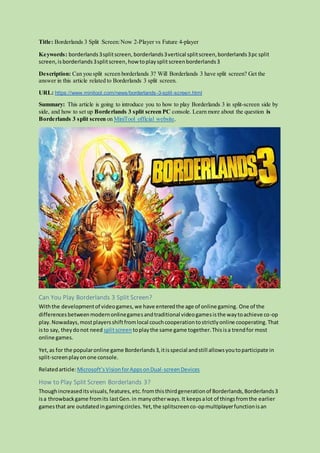 Title: Borderlands 3 Split Screen:Now 2-Player vs Future 4-player
Keywords: borderlands3splitscreen, borderlands3vertical splitscreen,borderlands3pc split
screen,is borderlands3splitscreen,how toplaysplit screenborderlands3
Description: Can you split screen borderlands 3? Will Borderlands 3 have split screen? Get the
answer in this article related to Borderlands 3 split screen.
URL: https://www.minitool.com/news/borderlands-3-split-screen.html
Summary: This article is going to introduce you to how to play Borderlands 3 in split-screen side by
side, and how to set up Borderlands 3 split screen PC console. Learn more about the question is
Borderlands 3 split screen on MiniTool official website.
Can You Play Borderlands 3 Split Screen?
Withthe developmentof videogames,we have enteredthe age of online gaming. One of the
differencesbetweenmodernonlinegamesandtraditional videogamesisthe waytoachieve co-op
play.Nowadays,mostplayersshiftfromlocal couchcooperationtostrictlyonline cooperating.That
isto say, theydonot need splitscreen toplaythe same game together.Thisisa trendfor most
online games.
Yet,as for the popularonline game Borderlands3,itisspecial andstill allowsyoutoparticipate in
split-screenplayonone console.
Relatedarticle:Microsoft’sVisionforAppsonDual-screenDevices
How to Play Split Screen Borderlands 3?
Thoughincreaseditsvisuals,features,etc.fromthisthirdgenerationof Borderlands,Borderlands3
isa throwbackgame fromits lastGen.in manyotherways.It keepsalot of thingsfromthe earlier
gamesthat are outdatedingamingcircles.Yet,the splitscreenco-opmultiplayerfunctionisan
 