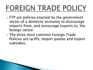  FTP are policies enacted by the government
sector of a domestic economy to discourage
imports from, and encourage exports to, the
foreign sector.
 The three most common Foreign Trade
Policies are tariffs, import quotas and export
subsidies.
 